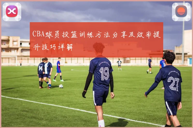 CBA球员投篮训练方法分享及效率提升技巧详解