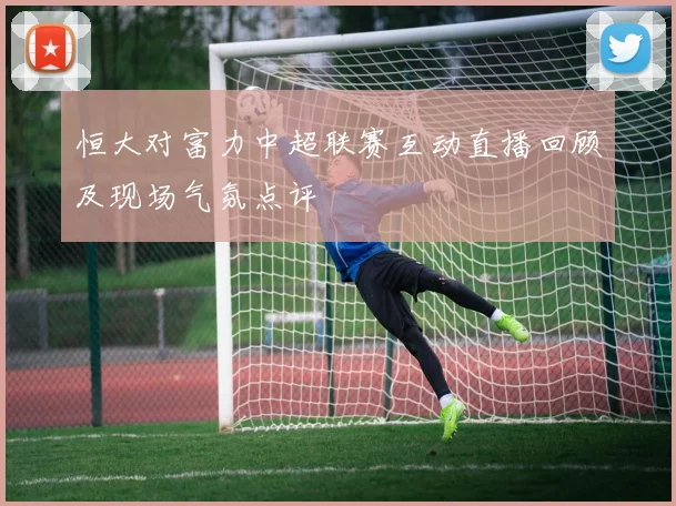 恒大对富力中超联赛互动直播回顾及现场气氛点评