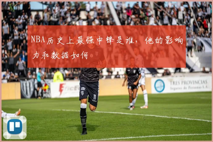 NBA历史上最强中锋是谁，他的影响力和数据如何
