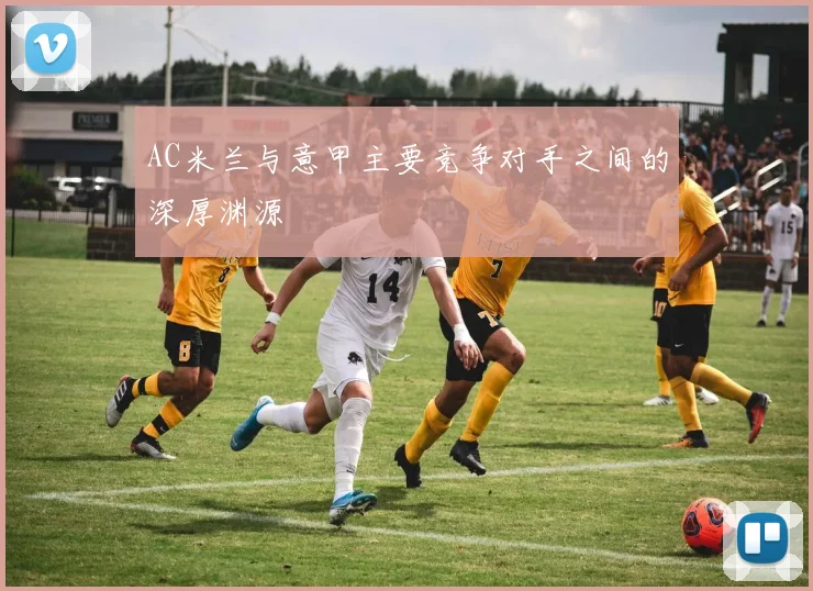 AC米兰与意甲主要竞争对手之间的深厚渊源